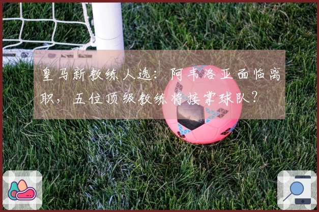 皇马新教练人选：阿韦洛亚面临离职，五位顶级教练将接掌球队？