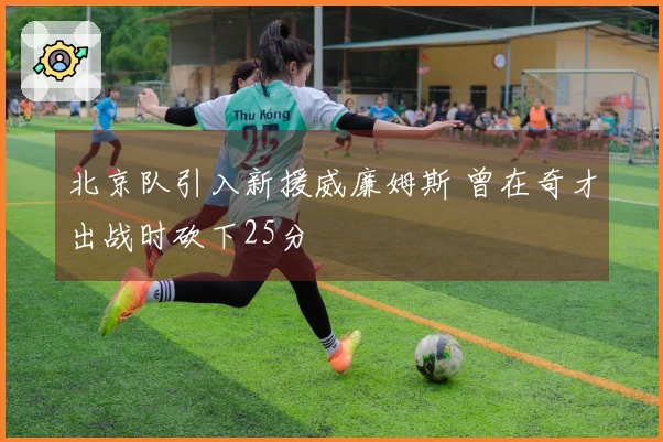 北京队引入新援威廉姆斯 曾在奇才出战时砍下25分