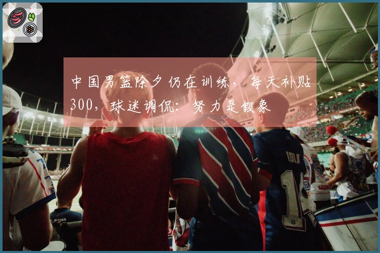 中国男篮除夕仍在训练，每天补贴300，球迷调侃：努力是假象