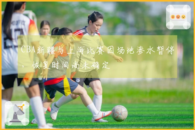 CBA新疆与上海比赛因场地渗水暂停，恢复时间尚未确定