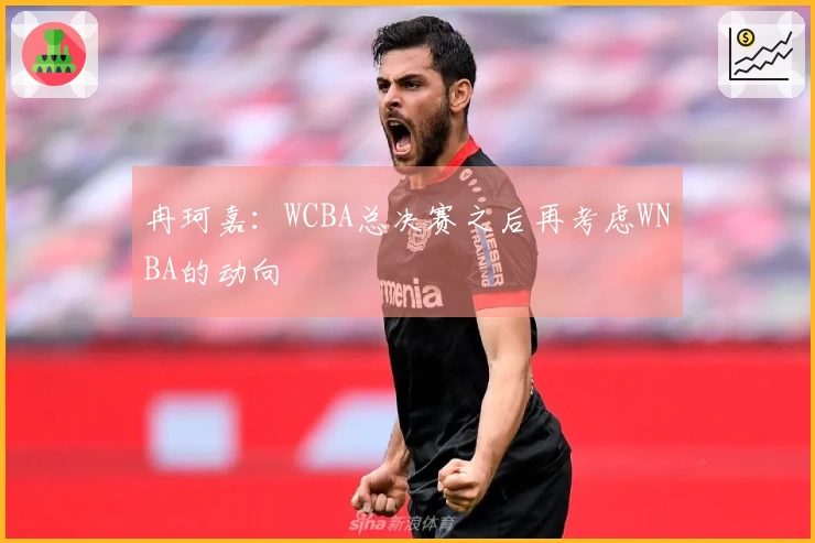 冉珂嘉：WCBA总决赛之后再考虑WNBA的动向