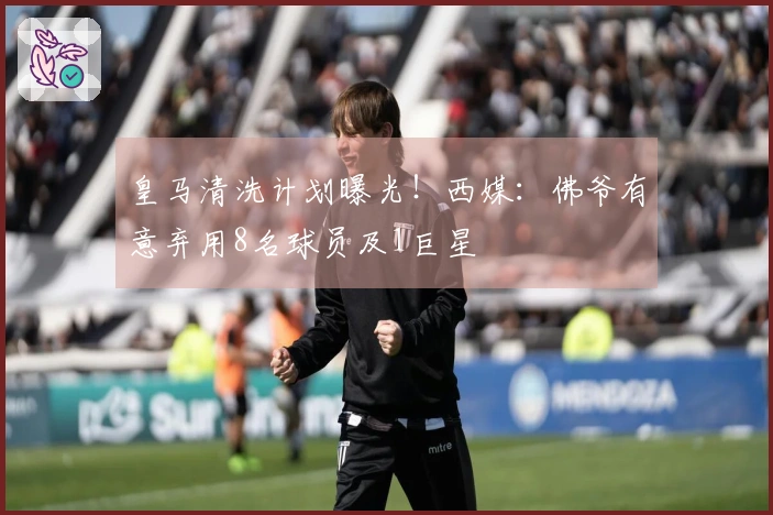 皇马清洗计划曝光！西媒：佛爷有意弃用8名球员及1巨星