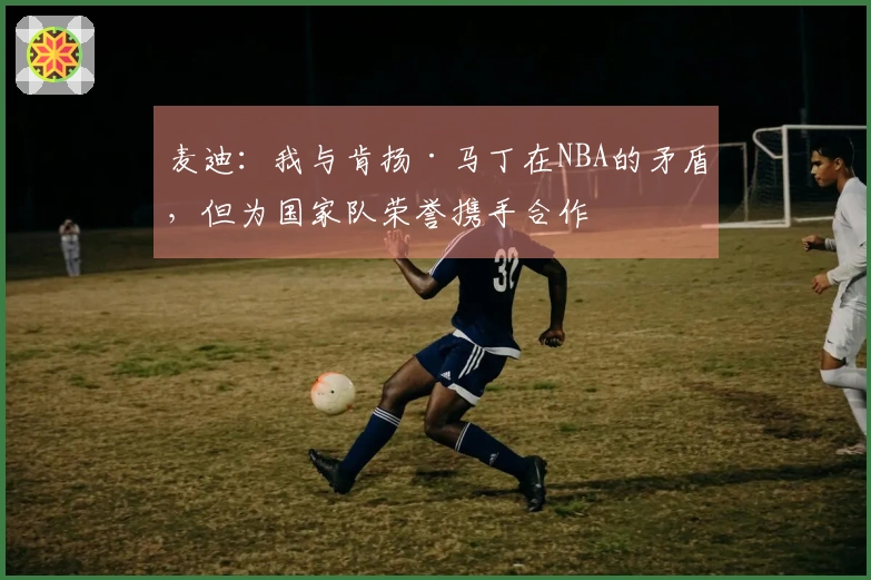 麦迪：我与肯扬·马丁在NBA的矛盾，但为国家队荣誉携手合作
