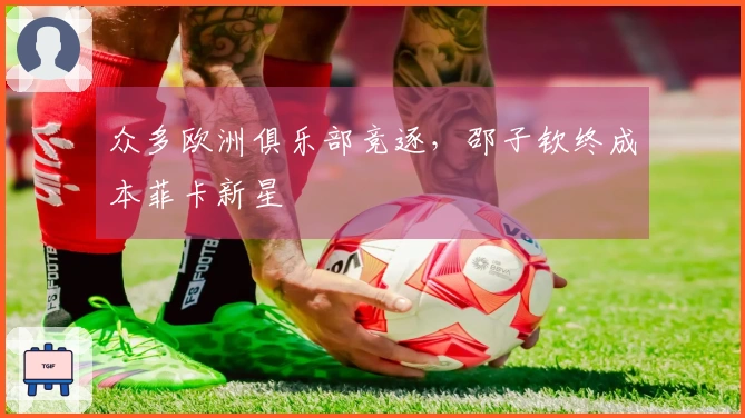 众多欧洲俱乐部竞逐，邵子钦终成本菲卡新星