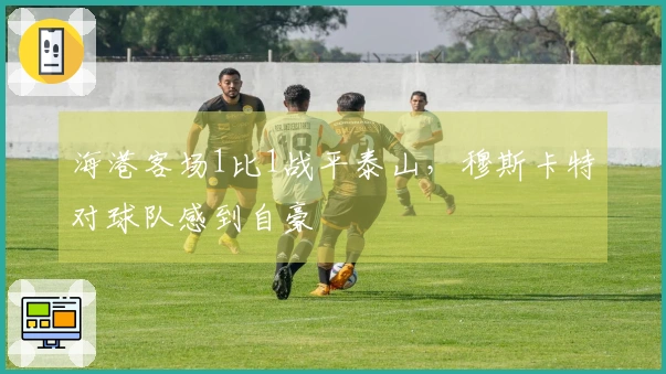 海港客场1比1战平泰山，穆斯卡特对球队感到自豪