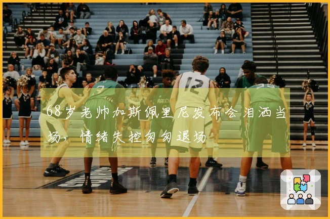68岁老帅加斯佩里尼发布会泪洒当场，情绪失控匆匆退场