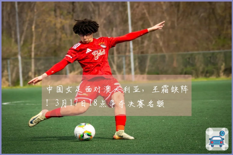 中国女足面对澳大利亚,王霜缺阵!3月17日18点争夺决赛名额