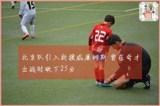 北京队引入新援威廉姆斯 曾在奇才出战时砍下25分