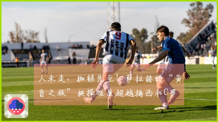 人未走，枷锁先至！萨拉赫的“黄昏之旅”抉择难度超越梅西和C罗