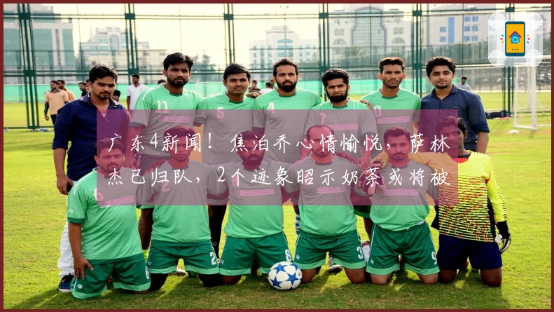 广东4新闻！焦泊乔心情愉悦，萨林杰已归队，2个迹象昭示奶茶或将被裁员
