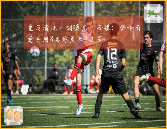 皇马清洗计划曝光！西媒：佛爷有意弃用8名球员及1巨星