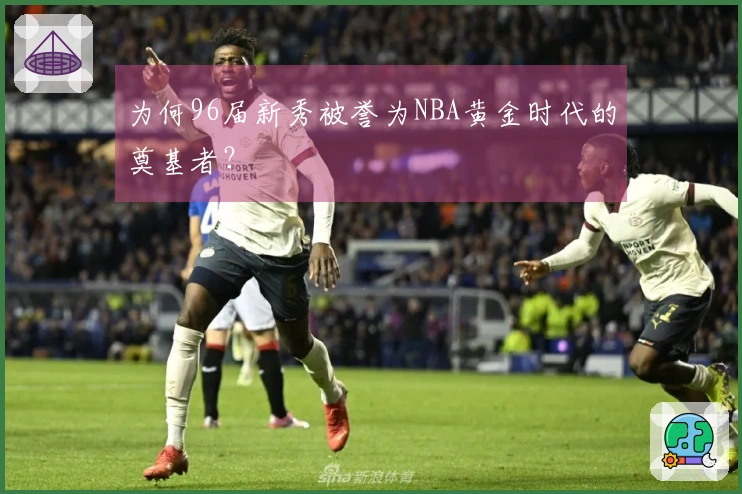 为何96届新秀被誉为NBA黄金时代的奠基者？