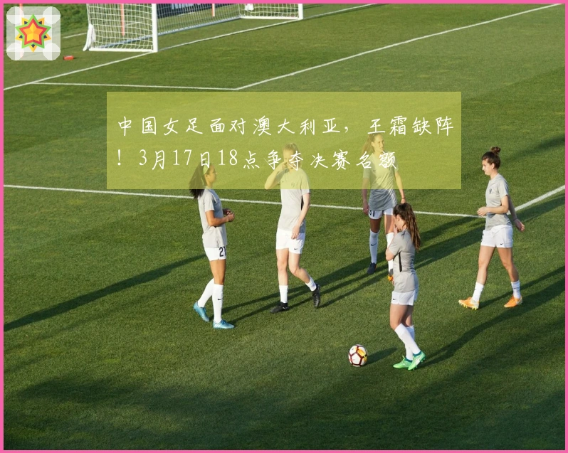 中国女足面对澳大利亚，王霜缺阵！3月17日18点争夺决赛名额