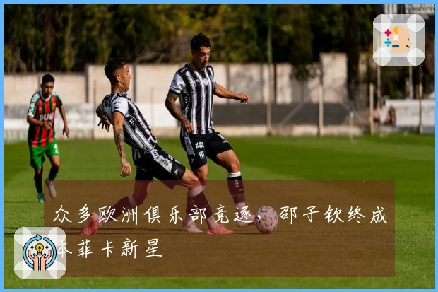 众多欧洲俱乐部竞逐，邵子钦终成本菲卡新星