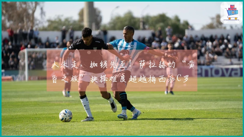 人未走，枷锁先至！萨拉赫的“黄昏之旅”抉择难度超越梅西和C罗