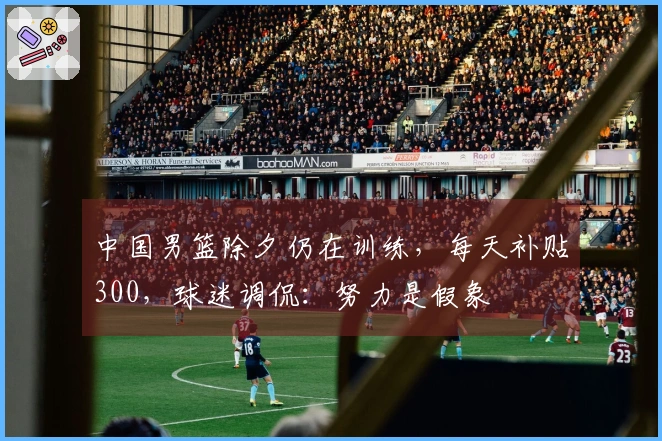 中国男篮除夕仍在训练，每天补贴300，球迷调侃：努力是假象