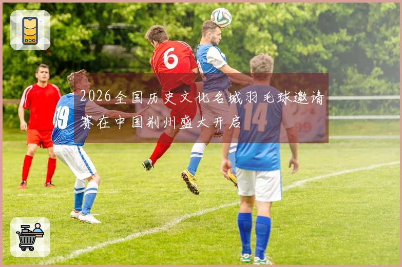 2026全国历史文化名城羽毛球邀请赛在中国荆州盛大开启