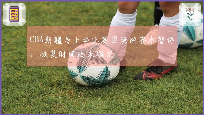 CBA新疆与上海比赛因场地渗水暂停，恢复时间尚未确定