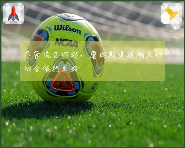 尽管流言四起，詹姆斯重返湖人的机会依然看好
