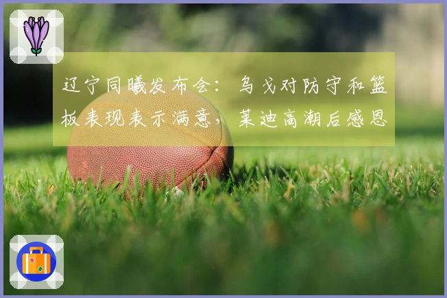 辽宁同曦发布会：乌戈对防守和篮板表现表示满意，莱迪高潮后感恩队友！