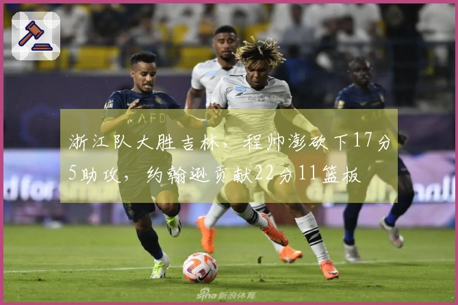 浙江队大胜吉林，程帅澎砍下17分5助攻，约翰逊贡献22分11篮板