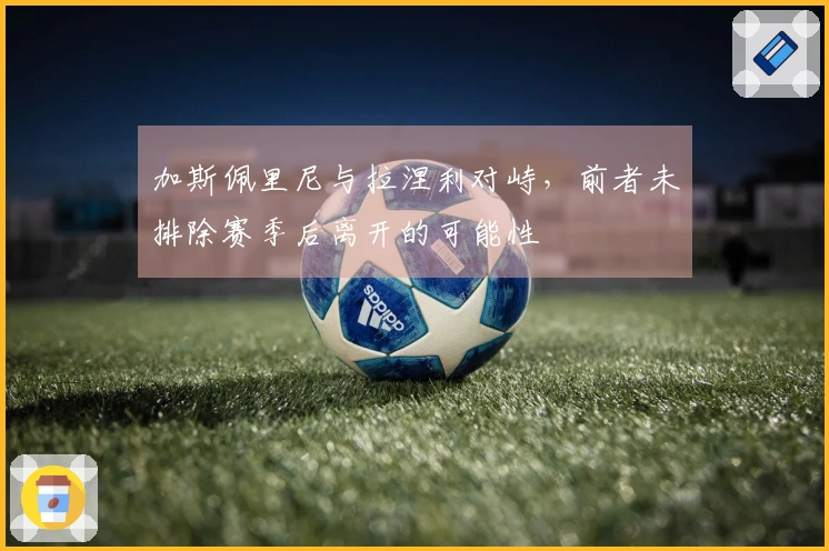 加斯佩里尼与拉涅利对峙，前者未排除赛季后离开的可能性