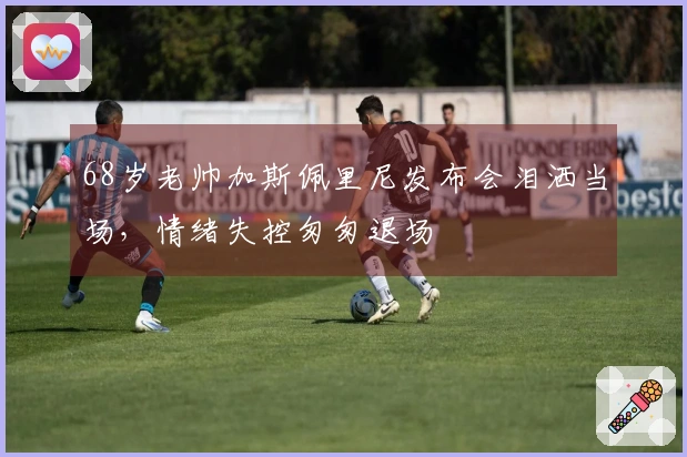 68岁老帅加斯佩里尼发布会泪洒当场，情绪失控匆匆退场