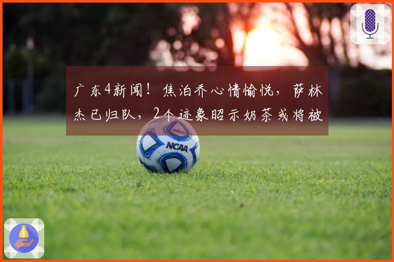 广东4新闻！焦泊乔心情愉悦，萨林杰已归队，2个迹象昭示奶茶或将被裁员