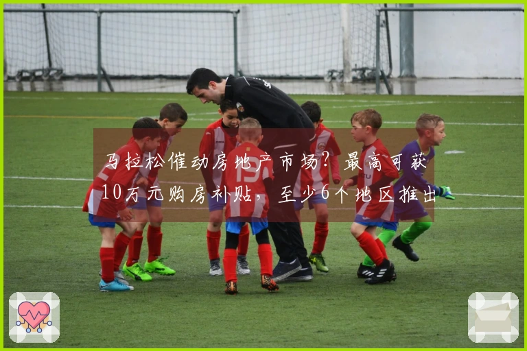 马拉松催动房地产市场？最高可获10万元购房补贴，至少6个地区推出购房激励政策