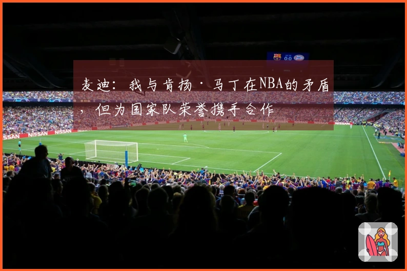 麦迪：我与肯扬·马丁在NBA的矛盾，但为国家队荣誉携手合作